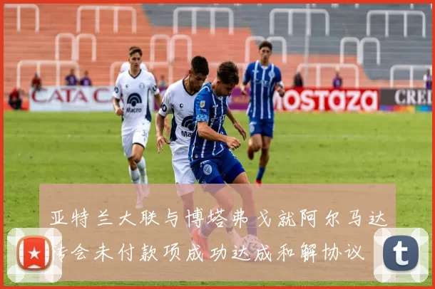 亚特兰大联与博塔弗戈就阿尔马达转会未付款项成功达成和解协议