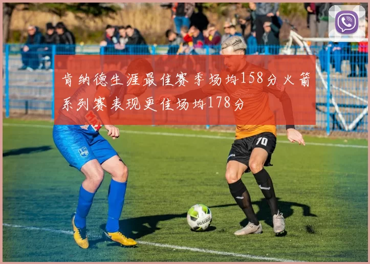 肯纳德生涯最佳赛季场均158分火箭系列赛表现更佳场均178分