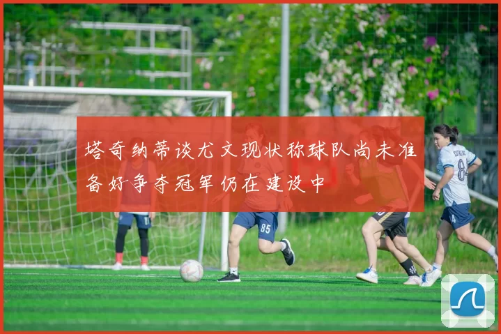 塔奇纳蒂谈尤文现状称球队尚未准备好争夺冠军仍在建设中