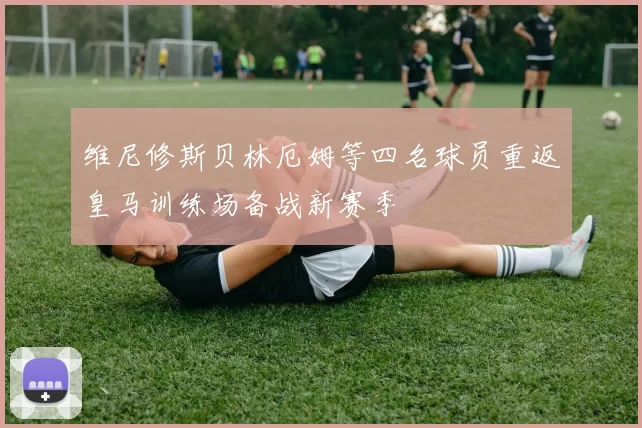 维尼修斯贝林厄姆等四名球员重返皇马训练场备战新赛季