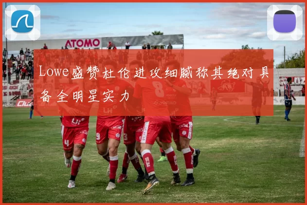 Lowe盛赞杜伦进攻细腻称其绝对具备全明星实力