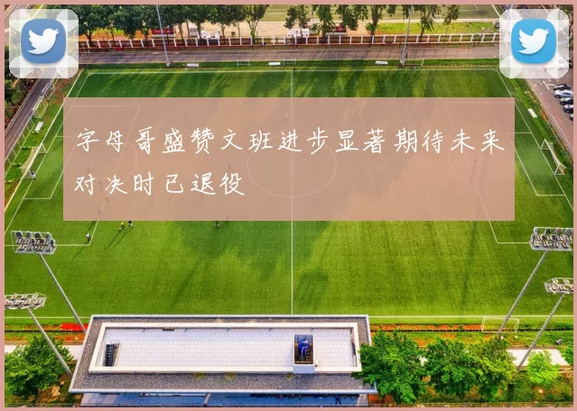 字母哥盛赞文班进步显著期待未来对决时已退役