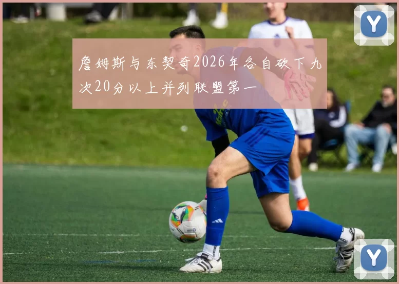 詹姆斯与东契奇2026年各自砍下九次20分以上并列联盟第一