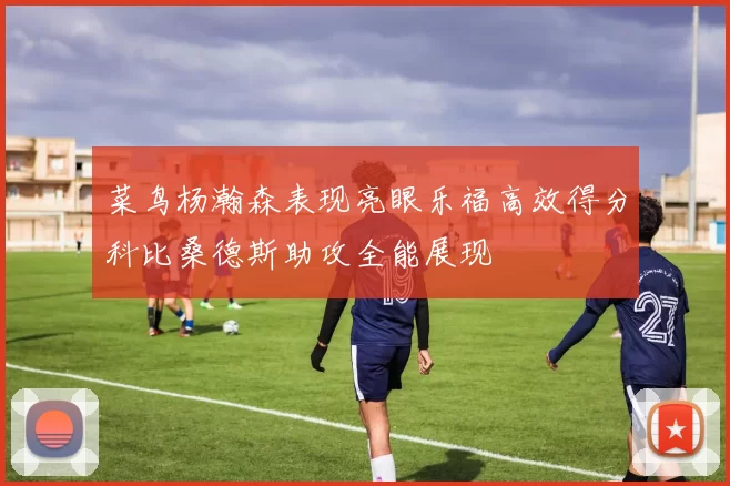 菜鸟杨瀚森表现亮眼乐福高效得分科比桑德斯助攻全能展现