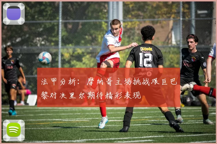 法甲分析：摩纳哥主场挑战艰巨巴黎对决里尔期待精彩表现