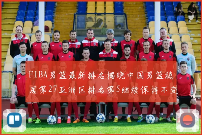 FIBA男篮最新排名揭晓中国男篮稳居第27亚洲区排名第5继续保持不变