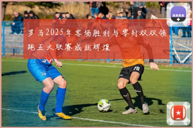 罗马2025年客场胜利与零封双双领跑五大联赛成就辉煌