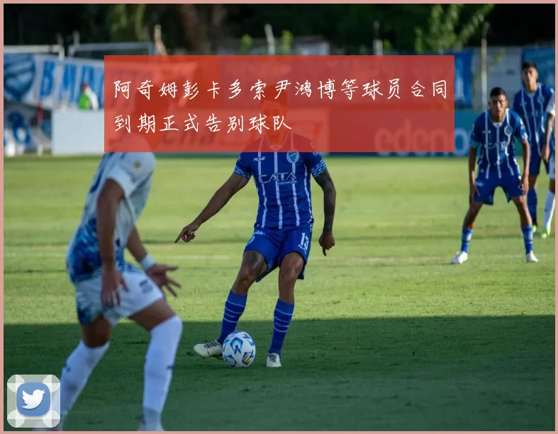 阿奇姆彭卡多索尹鸿博等球员合同到期正式告别球队