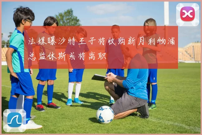 法媒曝沙特王子将收购新月利物浦总监休斯或将离职
