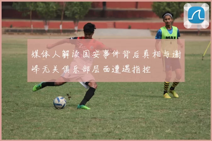 媒体人解读国安事件背后真相与谢峰无关俱乐部层面遭遇指控