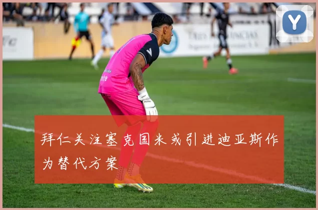 拜仁关注塞克国米或引进迪亚斯作为替代方案