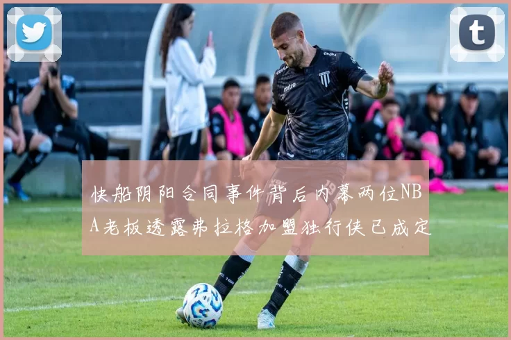 快船阴阳合同事件背后内幕两位NBA老板透露弗拉格加盟独行侠已成定局