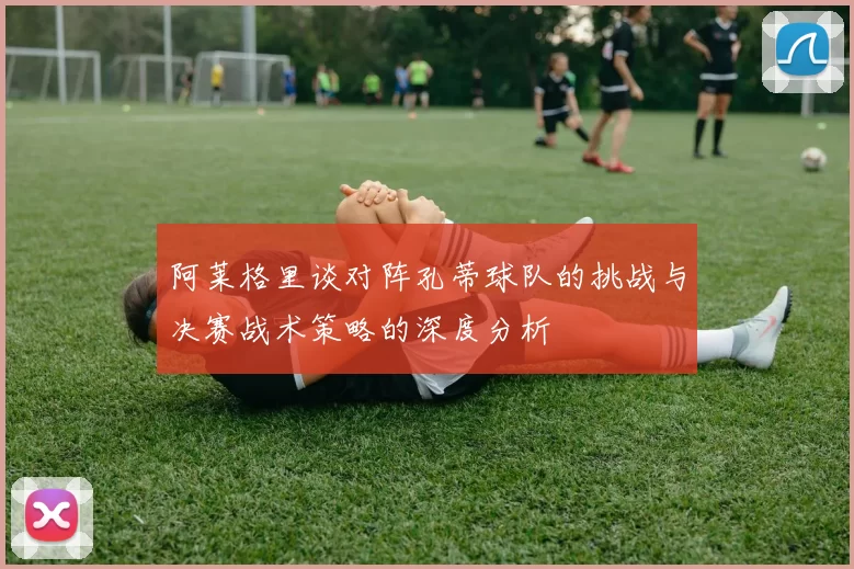 阿莱格里谈对阵孔蒂球队的挑战与决赛战术策略的深度分析