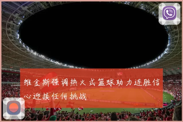 维金斯强调热火式篮球助力连胜信心迎接任何挑战