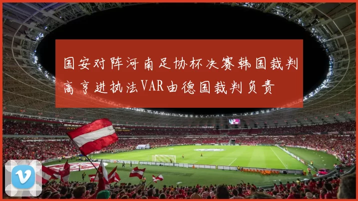 国安对阵河南足协杯决赛韩国裁判高亨进执法VAR由德国裁判负责