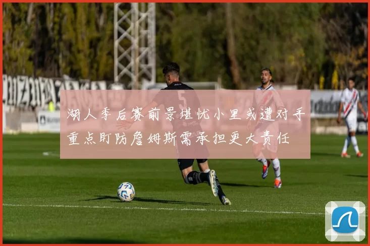 湖人季后赛前景堪忧小里或遭对手重点盯防詹姆斯需承担更大责任