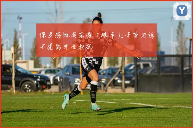 保罗感慨离家务工艰辛儿子曾泪诉不愿离开洛杉矶