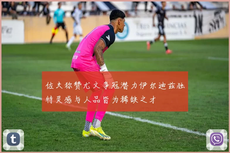 佐夫称赞尤文争冠潜力伊尔迪兹独特灵感与人品皆为稀缺之才