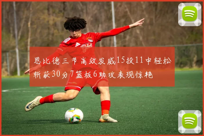 恩比德三节高效发威15投11中轻松斩获30分7篮板6助攻表现惊艳