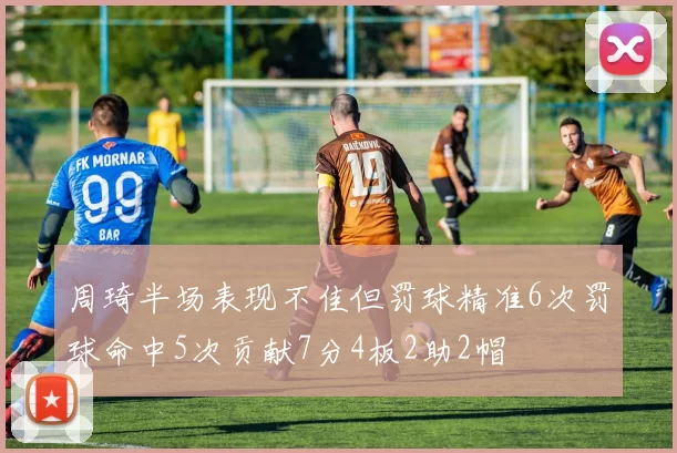 周琦半场表现不佳但罚球精准6次罚球命中5次贡献7分4板2助2帽