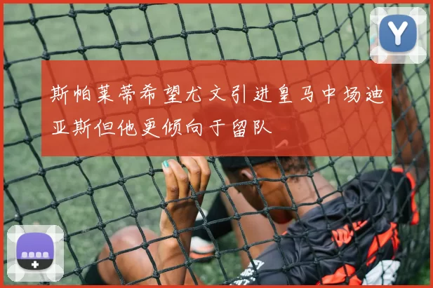 斯帕莱蒂希望尤文引进皇马中场迪亚斯但他更倾向于留队