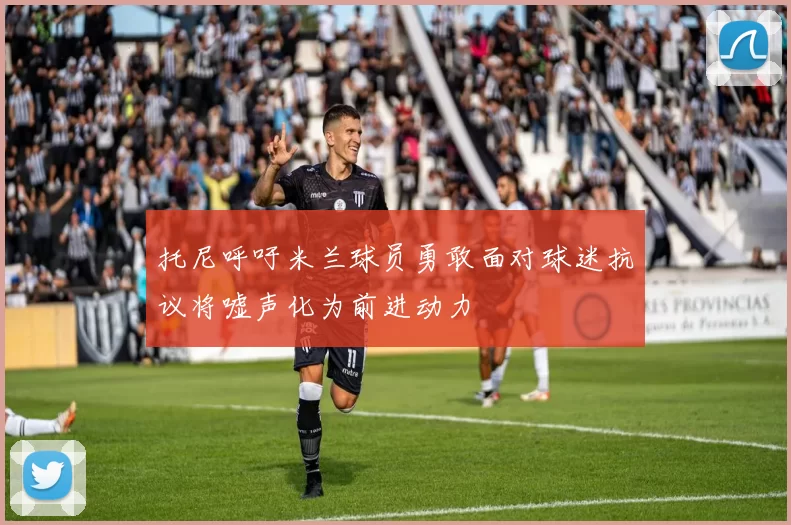 托尼呼吁米兰球员勇敢面对球迷抗议将嘘声化为前进动力
