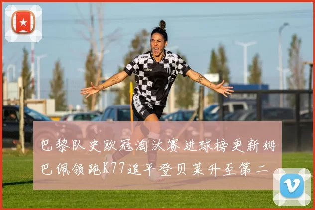 巴黎队史欧冠淘汰赛进球榜更新姆巴佩领跑K77追平登贝莱升至第二