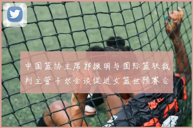 中国篮协主席郭振明与国际篮联裁判主管卡尔会谈促进女篮世预赛合作