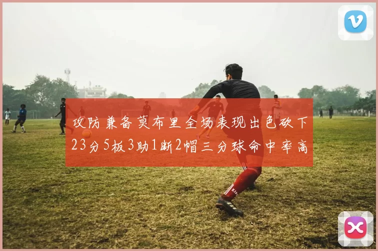 攻防兼备莫布里全场表现出色砍下23分5板3助1断2帽三分球命中率高达60