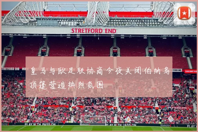 皇马与欧足联协商今夜关闭伯纳乌顶篷营造热烈氛围