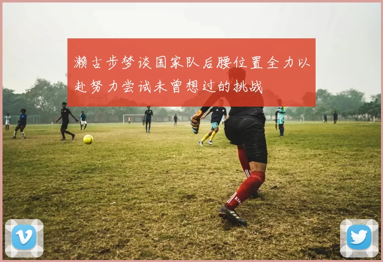 濑古步梦谈国家队后腰位置全力以赴努力尝试未曾想过的挑战