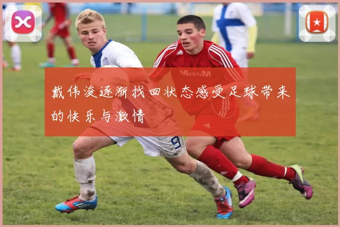 戴伟浚逐渐找回状态感受足球带来的快乐与激情