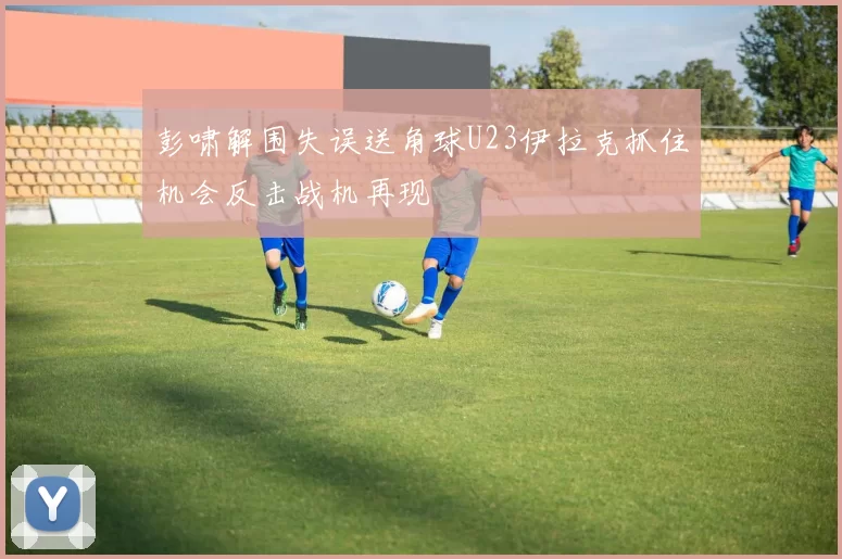 彭啸解围失误送角球U23伊拉克抓住机会反击战机再现