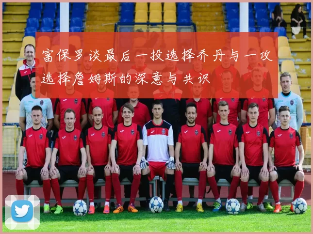 富保罗谈最后一投选择乔丹与一攻选择詹姆斯的深意与共识