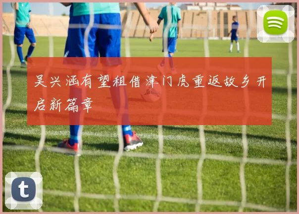 吴兴涵有望租借津门虎重返故乡开启新篇章