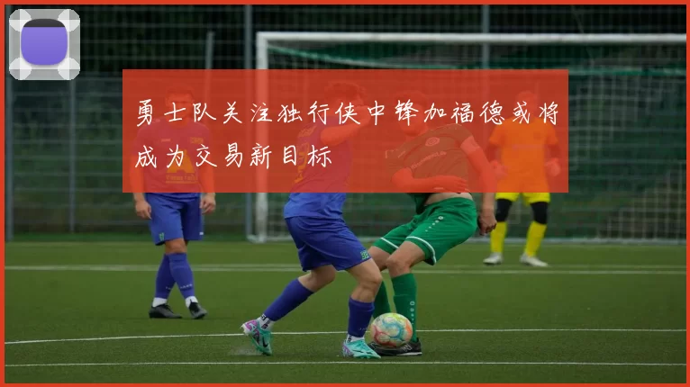 勇士队关注独行侠中锋加福德或将成为交易新目标