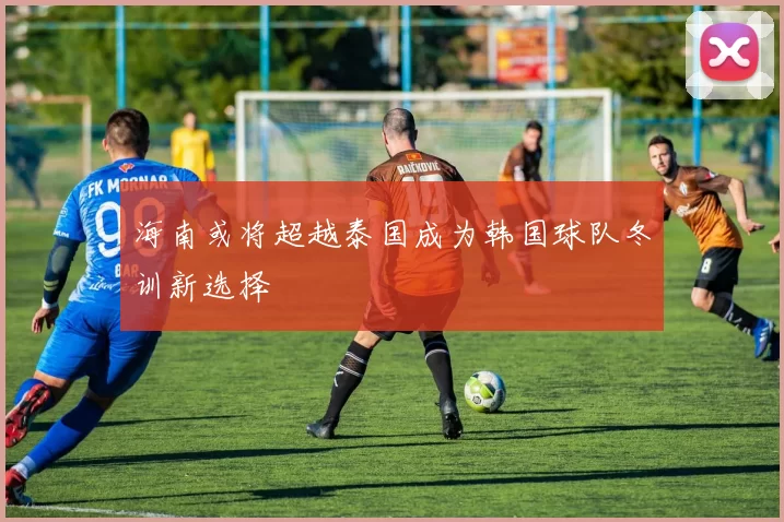 海南或将超越泰国成为韩国球队冬训新选择