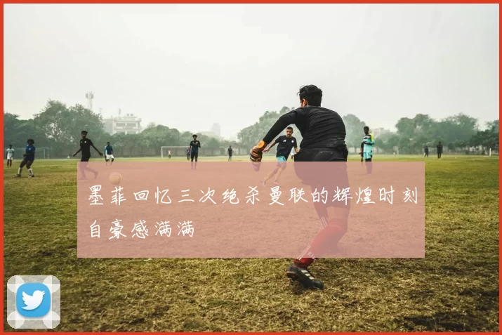 墨菲回忆三次绝杀曼联的辉煌时刻自豪感满满